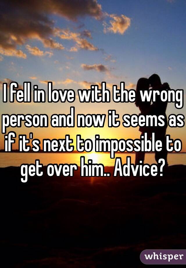 I fell in love with the wrong person and now it seems as if it's next to impossible to get over him.. Advice? 