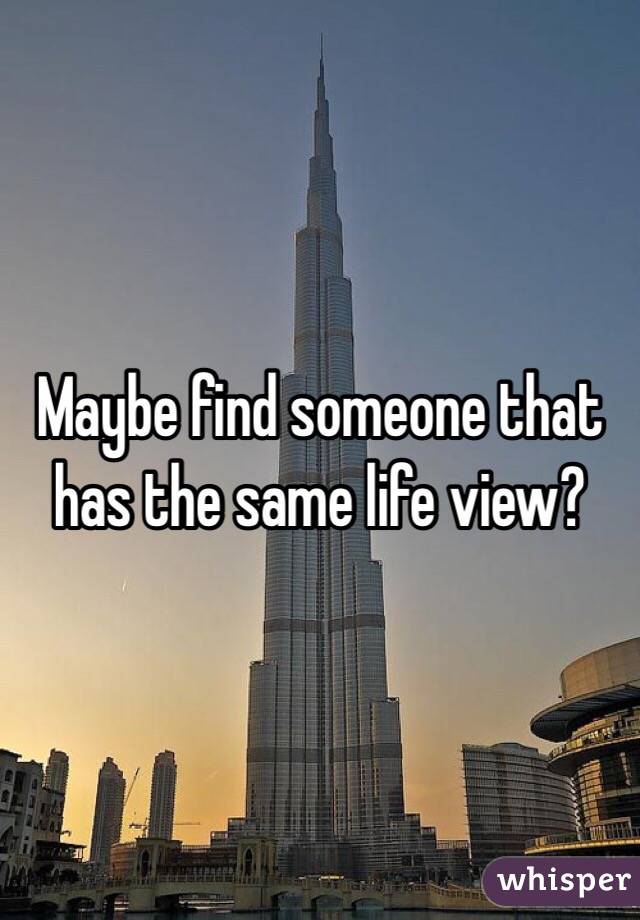 Maybe find someone that has the same life view?