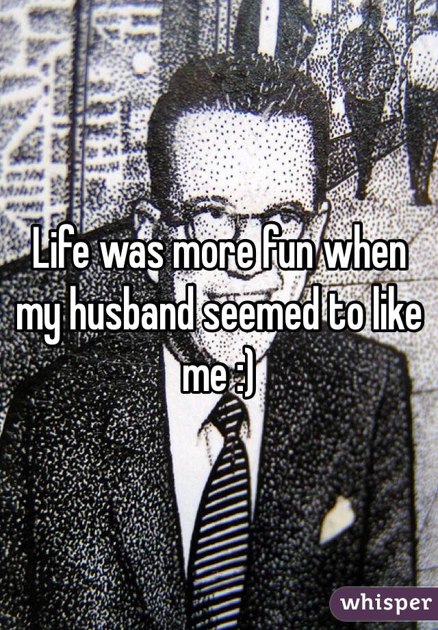 Life was more fun when my husband seemed to like me :)