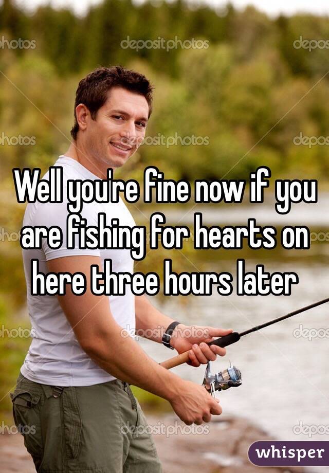 Well you're fine now if you are fishing for hearts on here three hours later 