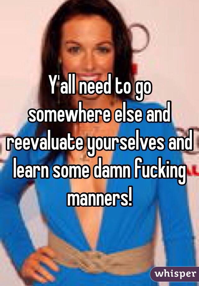 Y'all need to go somewhere else and reevaluate yourselves and learn some damn fucking manners!