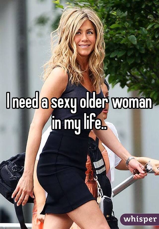 I need a sexy older woman in my life..
