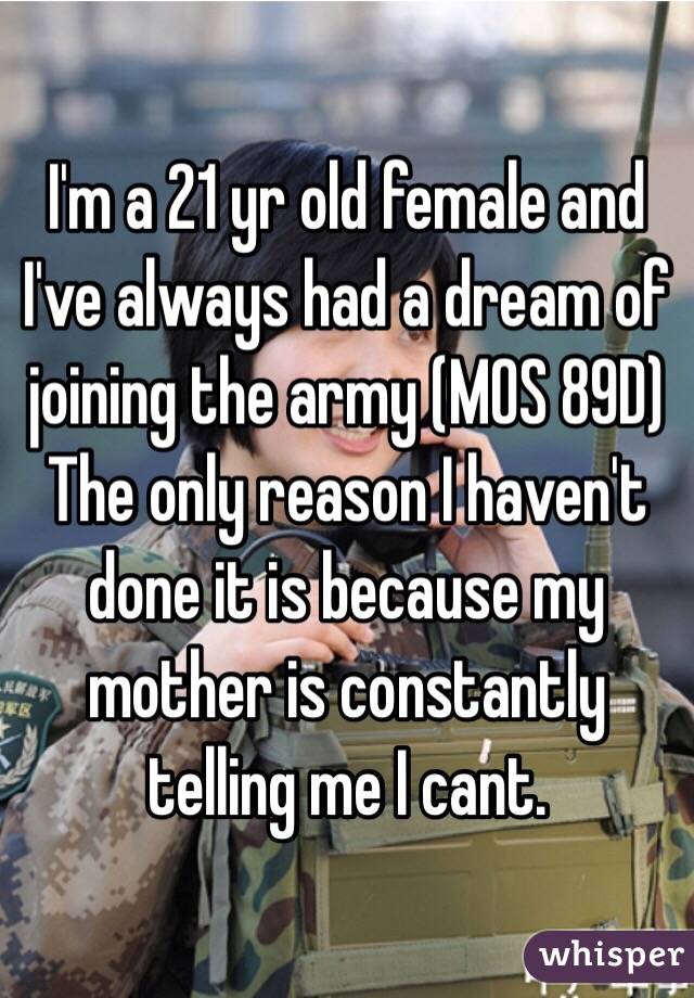 I'm a 21 yr old female and I've always had a dream of joining the army (MOS 89D)
The only reason I haven't done it is because my mother is constantly telling me I cant. 