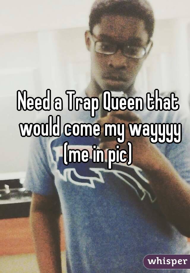 Need a Trap Queen that would come my wayyyy (me in pic) 