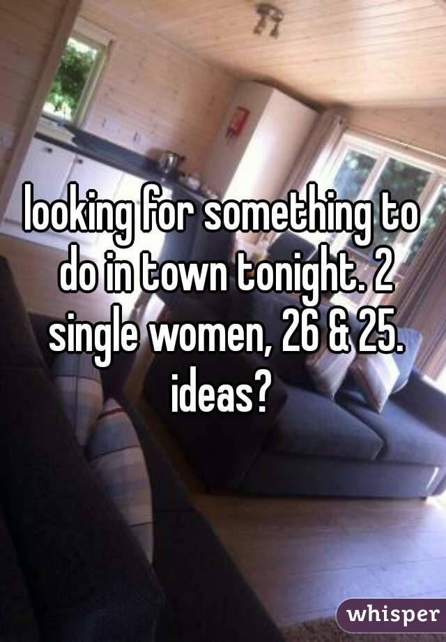 looking for something to do in town tonight. 2 single women, 26 & 25. ideas? 