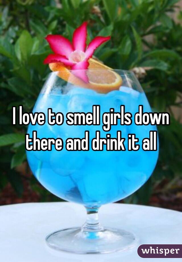 I love to smell girls down there and drink it all