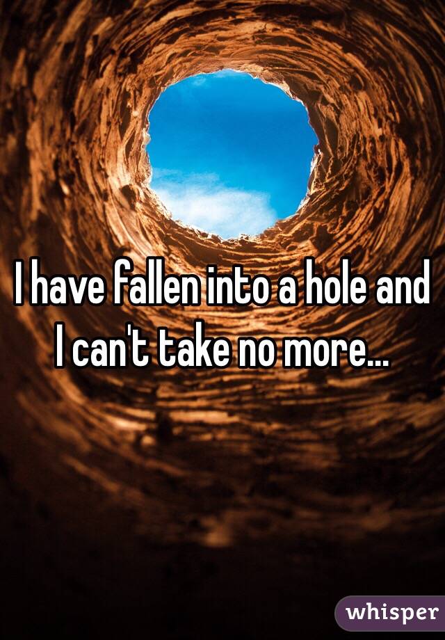 I have fallen into a hole and I can't take no more...