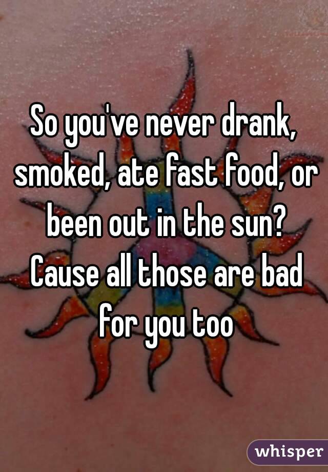 So you've never drank, smoked, ate fast food, or been out in the sun? Cause all those are bad for you too