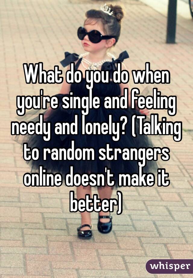 What do you do when you're single and feeling needy and lonely? (Talking to random strangers online doesn't make it better)