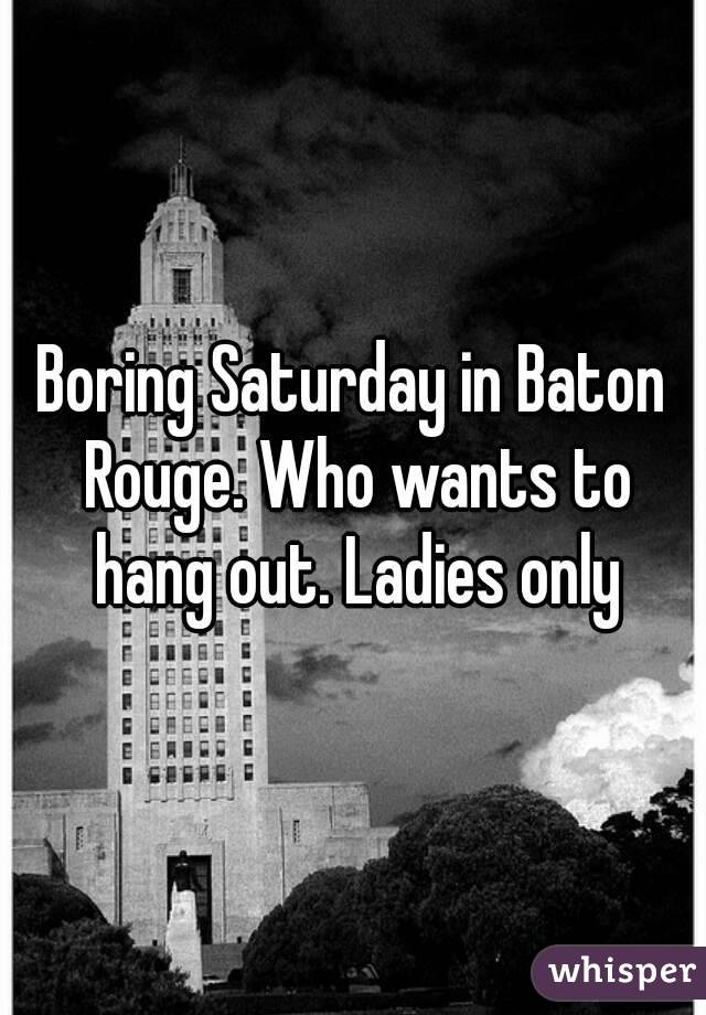 Boring Saturday in Baton Rouge. Who wants to hang out. Ladies only
