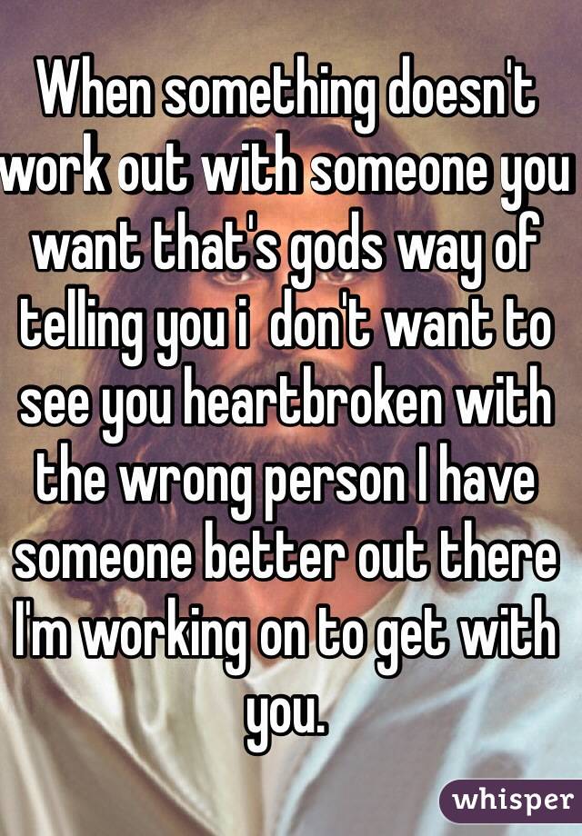 When something doesn't work out with someone you want that's gods way of telling you i  don't want to see you heartbroken with the wrong person I have someone better out there I'm working on to get with you. 