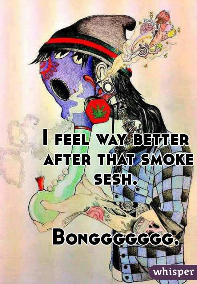 I feel way better after that smoke sesh. 


Bonggggggg.