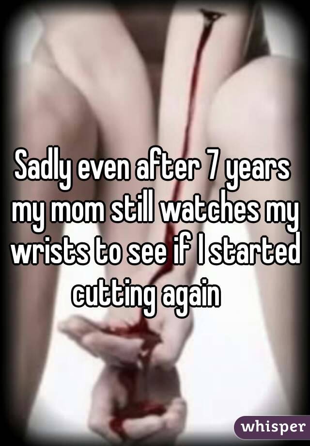 Sadly even after 7 years my mom still watches my wrists to see if I started cutting again   
