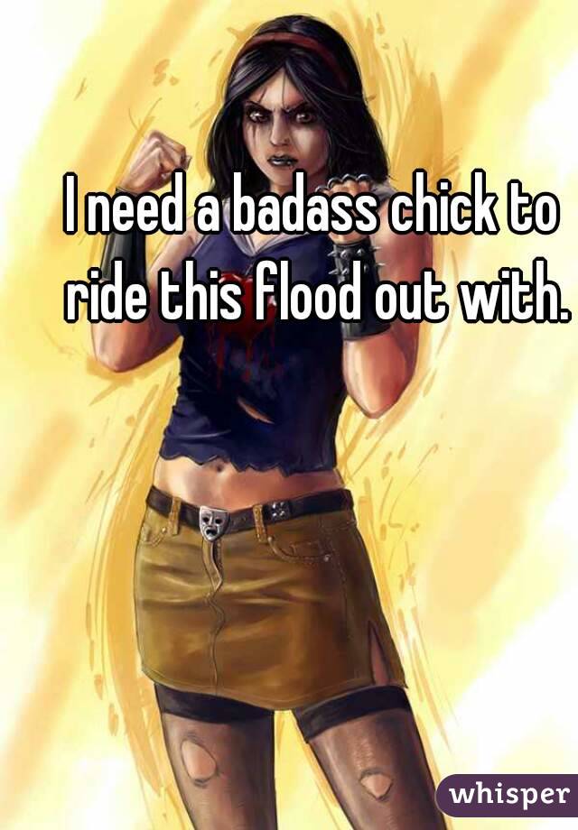 I need a badass chick to ride this flood out with.