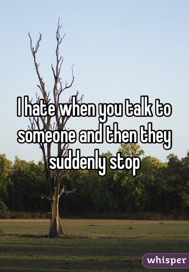 I hate when you talk to someone and then they suddenly stop