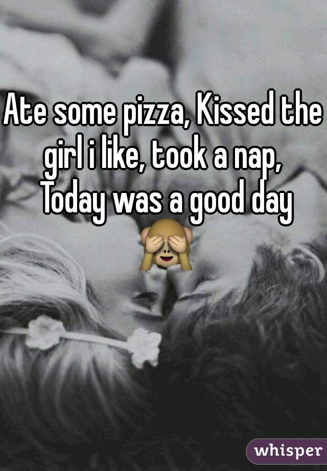 Ate some pizza, Kissed the girl i like, took a nap,  Today was a good day 🙈