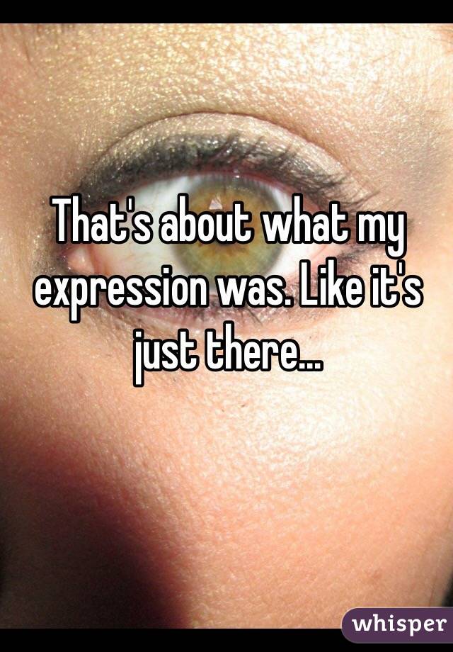 That's about what my expression was. Like it's just there... 