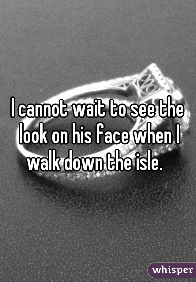 I cannot wait to see the look on his face when I walk down the isle.