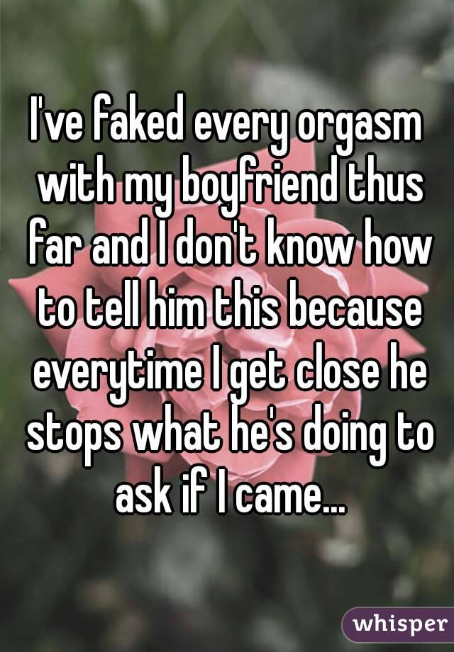 I've faked every orgasm with my boyfriend thus far and I don't know how to tell him this because everytime I get close he stops what he's doing to ask if I came...