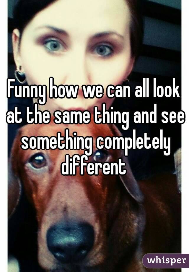 Funny how we can all look at the same thing and see something completely different 