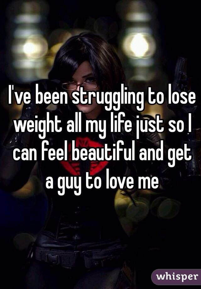 I've been struggling to lose weight all my life just so I can feel beautiful and get a guy to love me