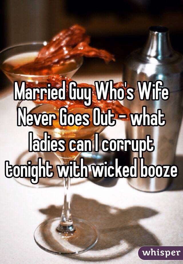 Married Guy Who's Wife Never Goes Out - what ladies can I corrupt tonight with wicked booze