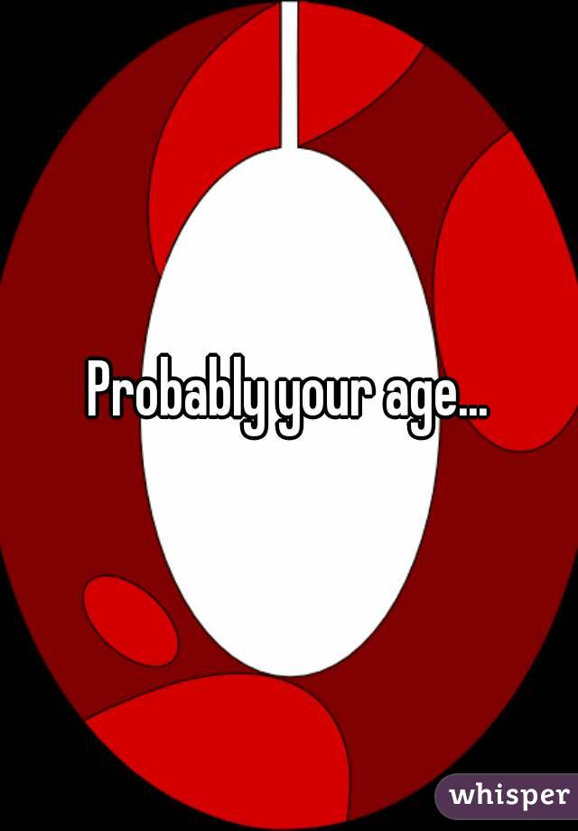Probably your age...