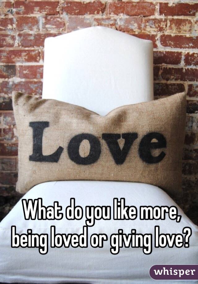 What do you like more, being loved or giving love?