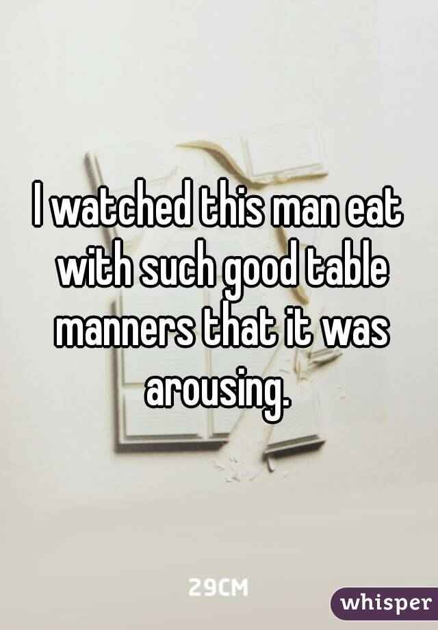 I watched this man eat with such good table manners that it was arousing. 