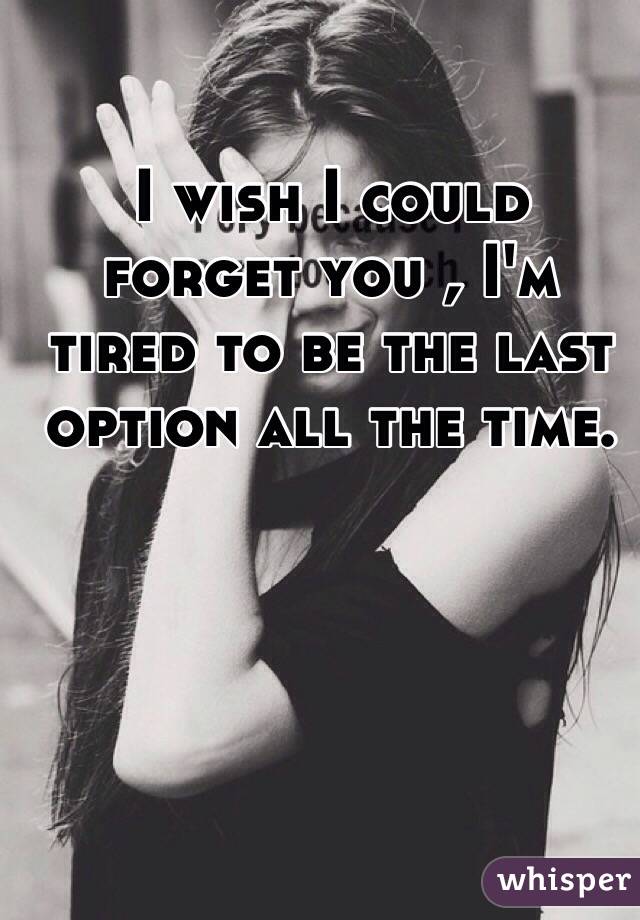 I wish I could forget you , I'm tired to be the last option all the time.