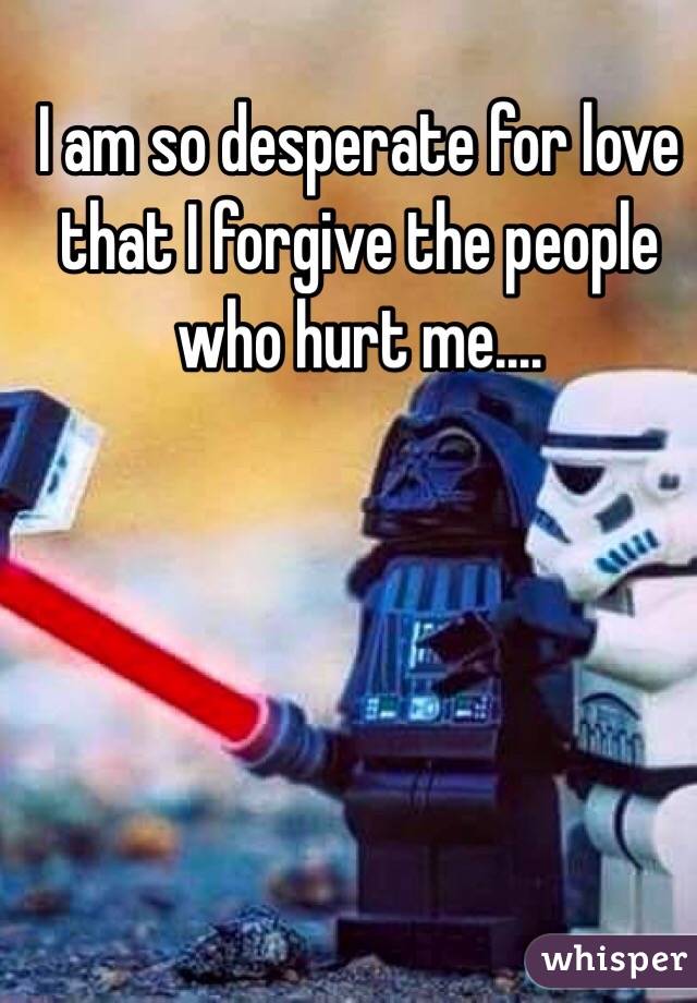 I am so desperate for love that I forgive the people who hurt me....