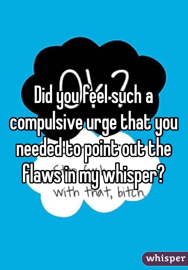 Did you feel such a compulsive urge that you needed to point out the flaws in my whisper? 