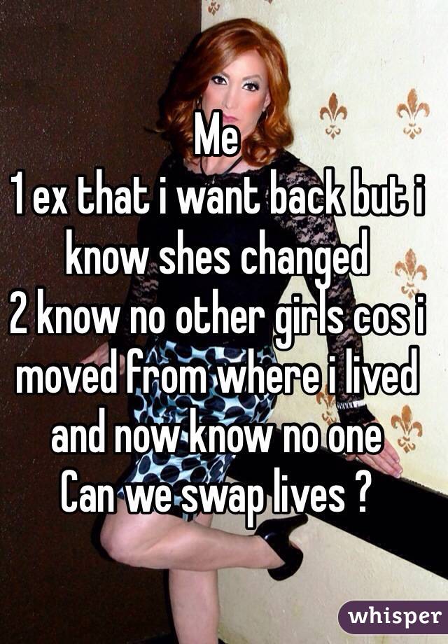 Me
1 ex that i want back but i know shes changed
2 know no other girls cos i moved from where i lived and now know no one 
Can we swap lives ?