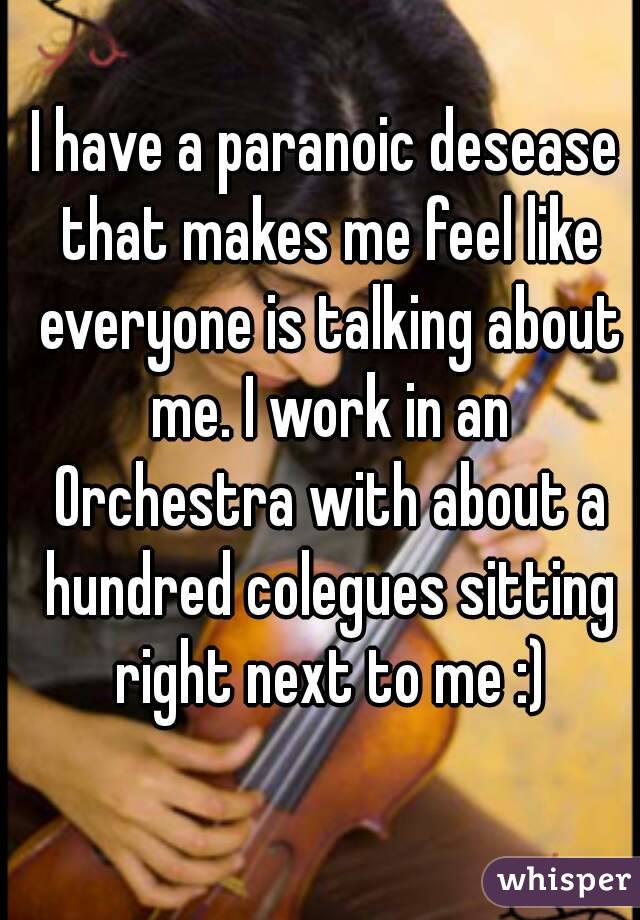 I have a paranoic desease that makes me feel like everyone is talking about me. I work in an Orchestra with about a hundred colegues sitting right next to me :)