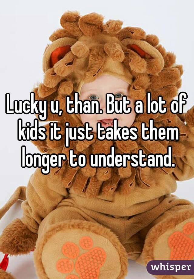 Lucky u, than. But a lot of kids it just takes them longer to understand.