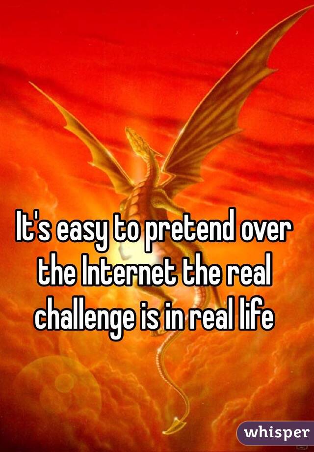 It's easy to pretend over the Internet the real challenge is in real life 