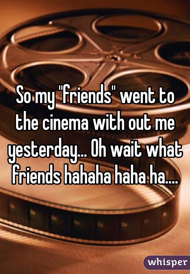 So my "friends" went to the cinema with out me yesterday... Oh wait what friends hahaha haha ha....
