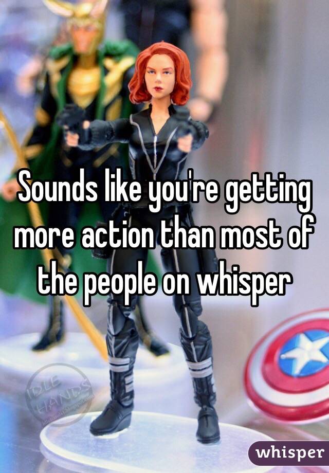 Sounds like you're getting more action than most of the people on whisper