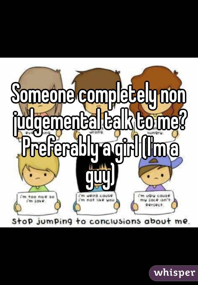 Someone completely non judgemental talk to me? Preferably a girl (I'm a guy)