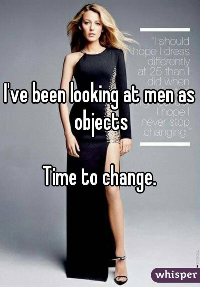 I've been looking at men as objects

Time to change.

