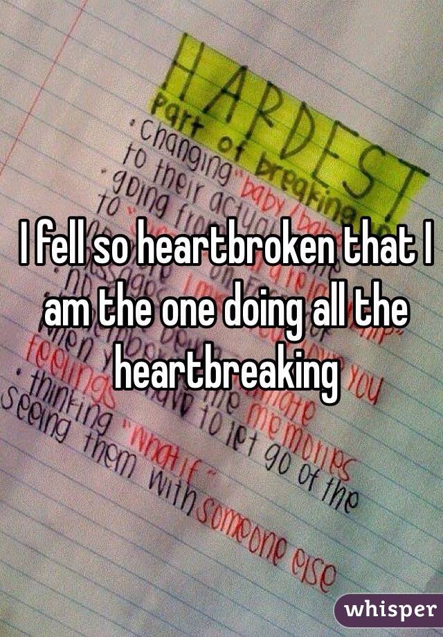 I fell so heartbroken that I am the one doing all the heartbreaking 