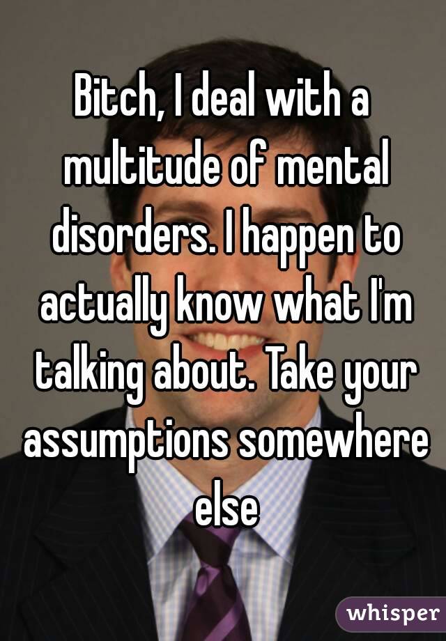 Bitch, I deal with a multitude of mental disorders. I happen to actually know what I'm talking about. Take your assumptions somewhere else