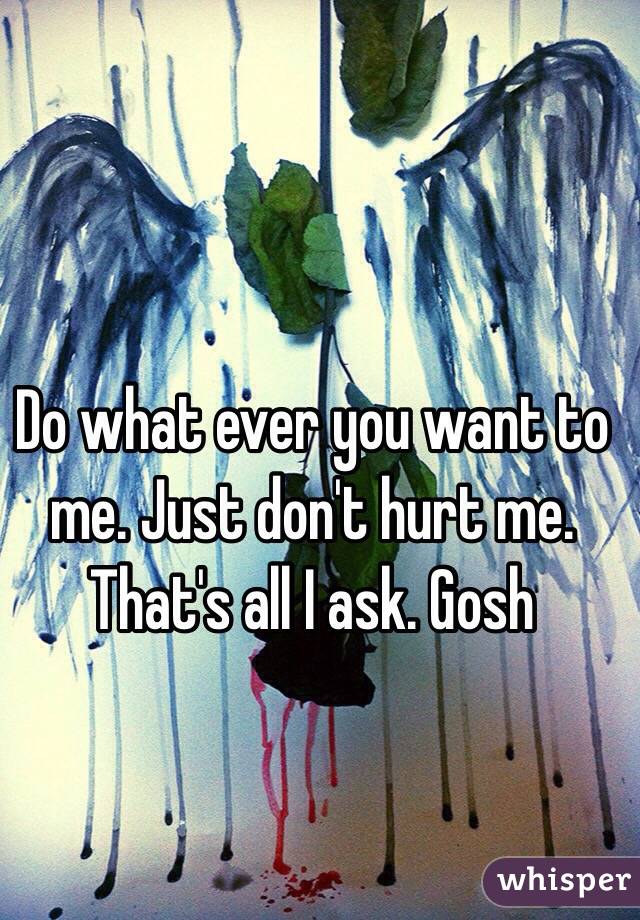 Do what ever you want to me. Just don't hurt me. That's all I ask. Gosh 