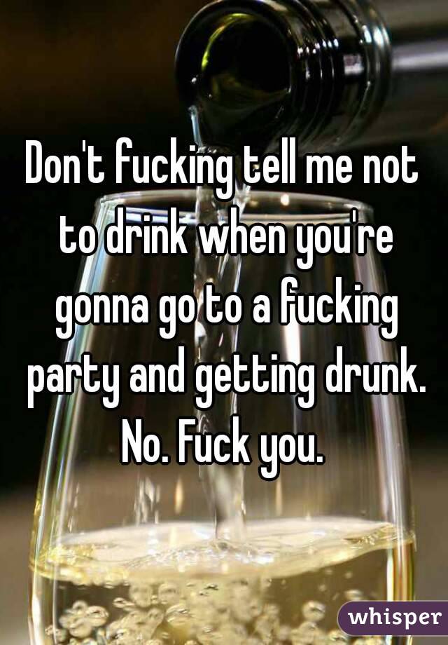 Don't fucking tell me not to drink when you're gonna go to a fucking party and getting drunk. No. Fuck you. 