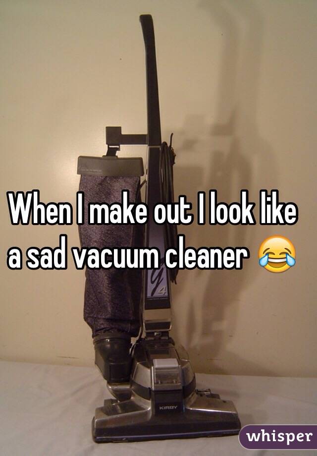 When I make out I look like a sad vacuum cleaner 😂
