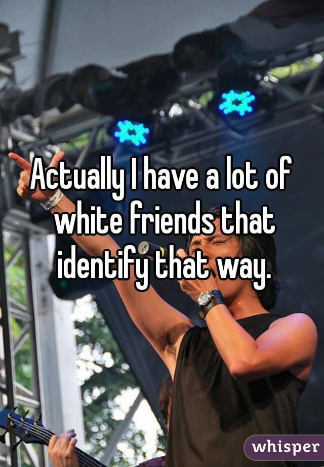 Actually I have a lot of white friends that identify that way.