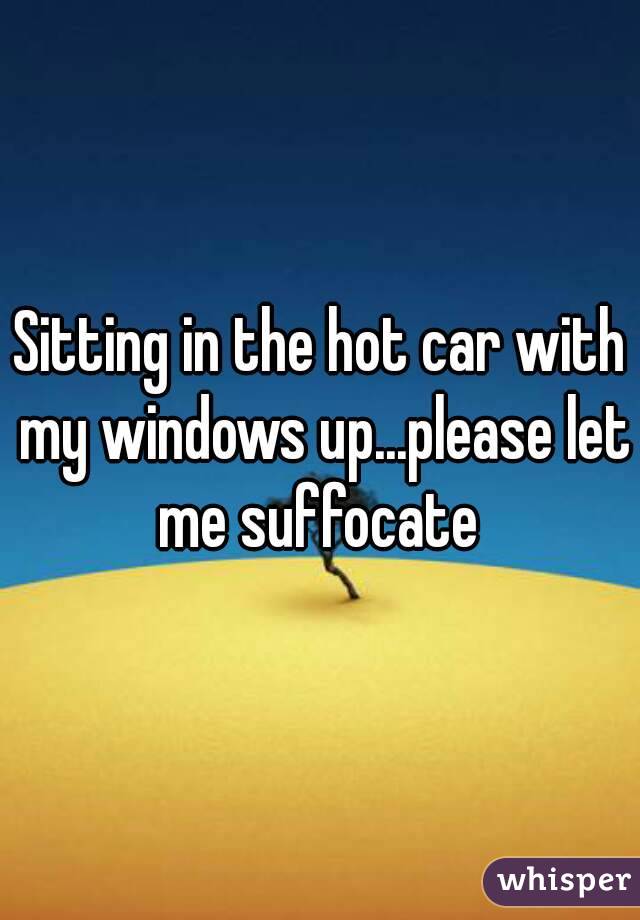 Sitting in the hot car with my windows up...please let me suffocate 