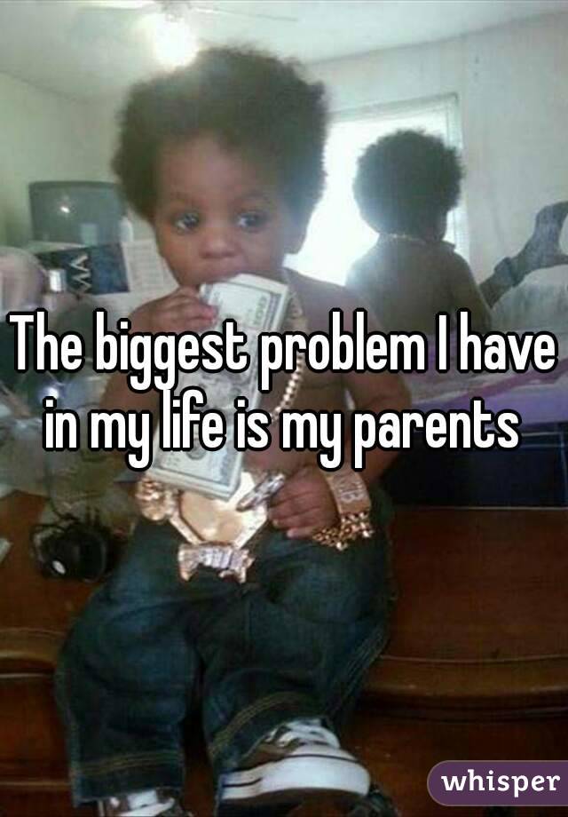 The biggest problem I have in my life is my parents 