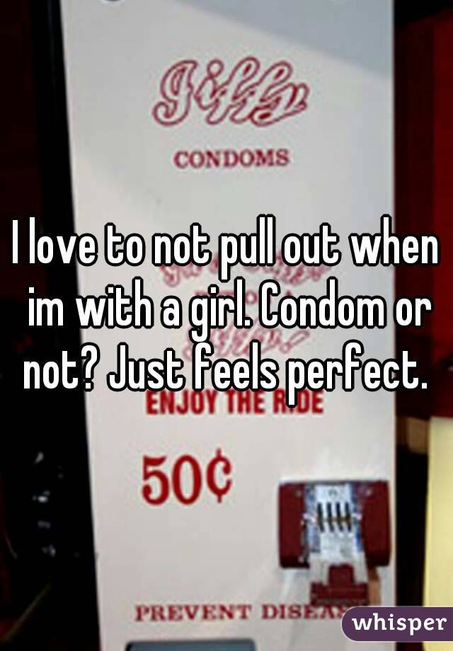 I love to not pull out when im with a girl. Condom or not? Just feels perfect. 