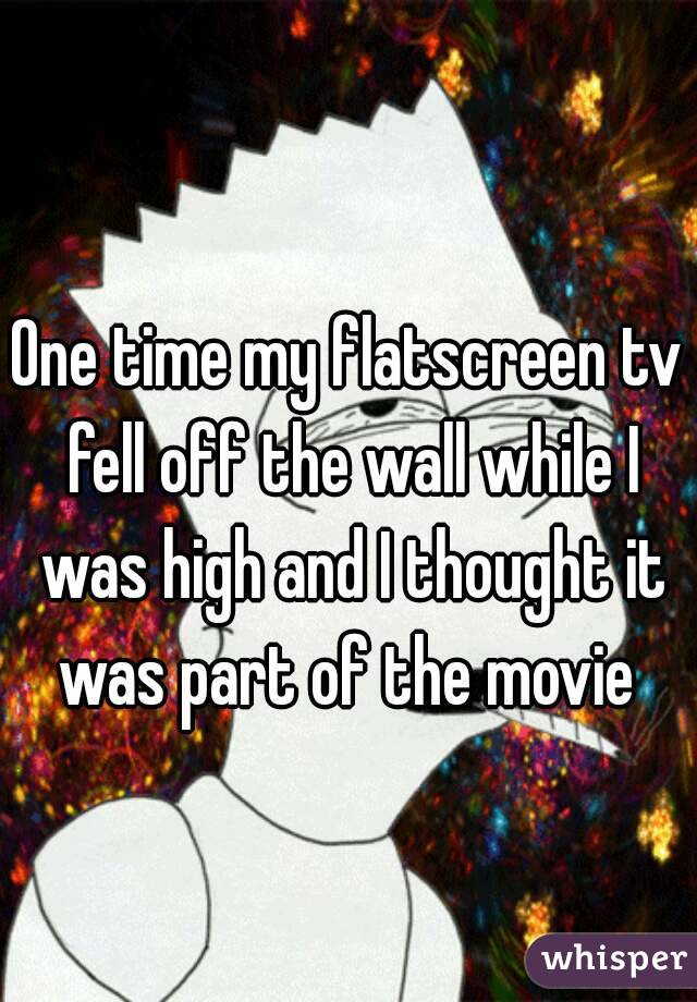 One time my flatscreen tv fell off the wall while I was high and I thought it was part of the movie 